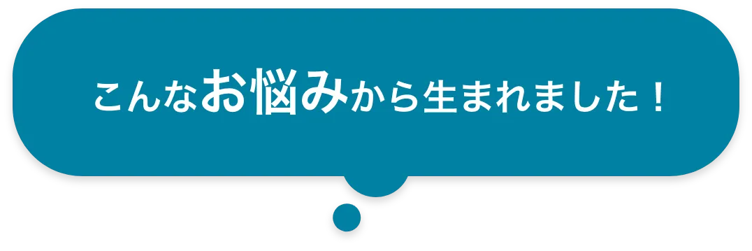 こんなお悩みから生まれました！